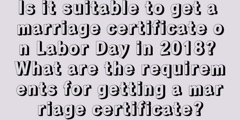 Is it suitable to get a marriage certificate on Labor Day in 2018? What are the requirements for getting a marriage certificate?