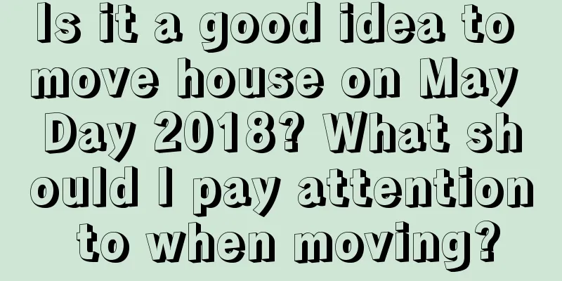 Is it a good idea to move house on May Day 2018? What should I pay attention to when moving?