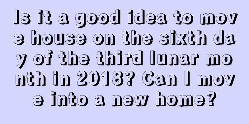 Is it a good idea to move house on the sixth day of the third lunar month in 2018? Can I move into a new home?