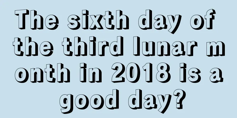 The sixth day of the third lunar month in 2018 is a good day?