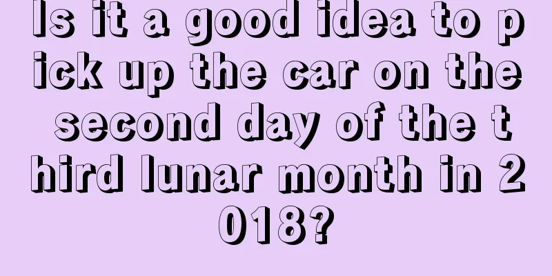 Is it a good idea to pick up the car on the second day of the third lunar month in 2018?