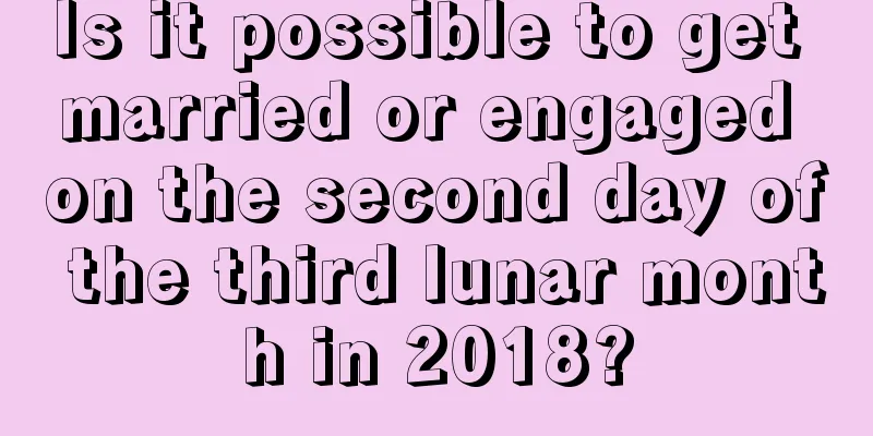 Is it possible to get married or engaged on the second day of the third lunar month in 2018?
