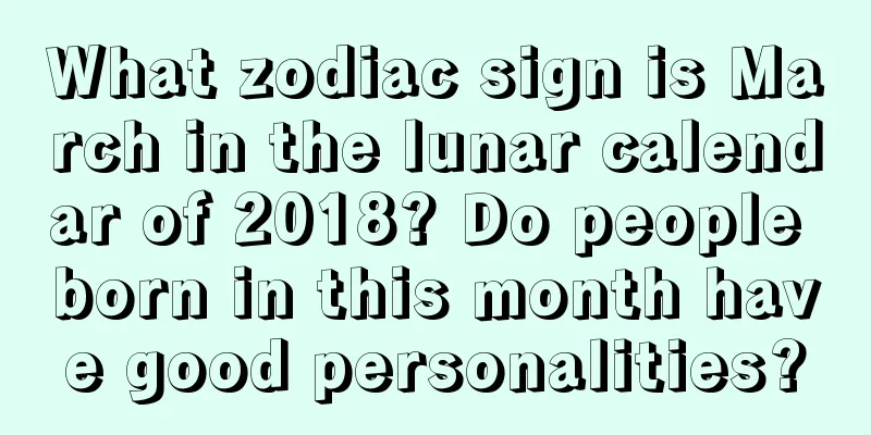 What zodiac sign is March in the lunar calendar of 2018? Do people born in this month have good personalities?