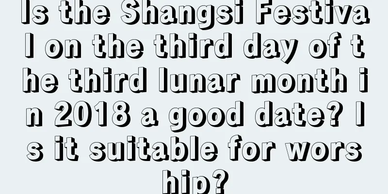 Is the Shangsi Festival on the third day of the third lunar month in 2018 a good date? Is it suitable for worship?