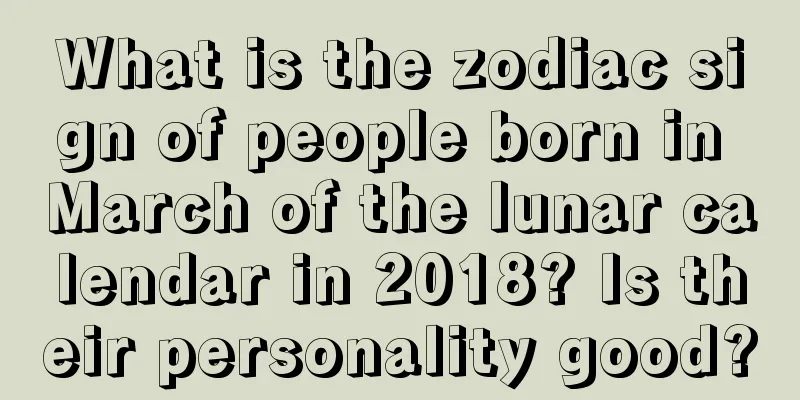 What is the zodiac sign of people born in March of the lunar calendar in 2018? Is their personality good?
