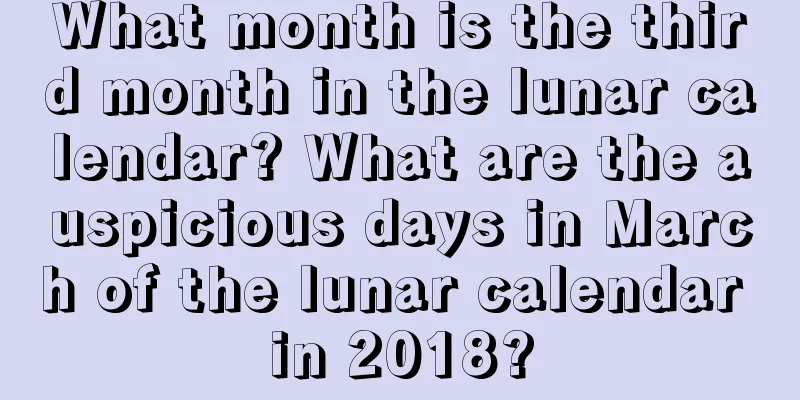 What month is the third month in the lunar calendar? What are the auspicious days in March of the lunar calendar in 2018?