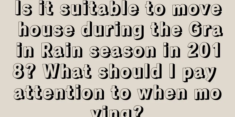Is it suitable to move house during the Grain Rain season in 2018? What should I pay attention to when moving?