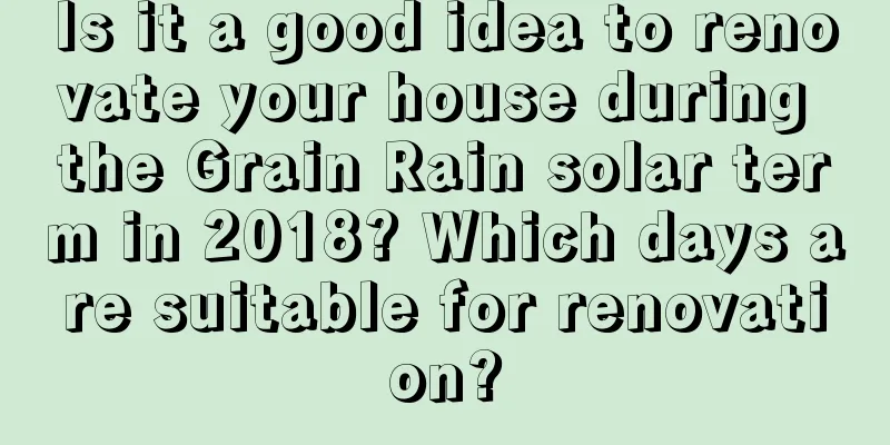 Is it a good idea to renovate your house during the Grain Rain solar term in 2018? Which days are suitable for renovation?