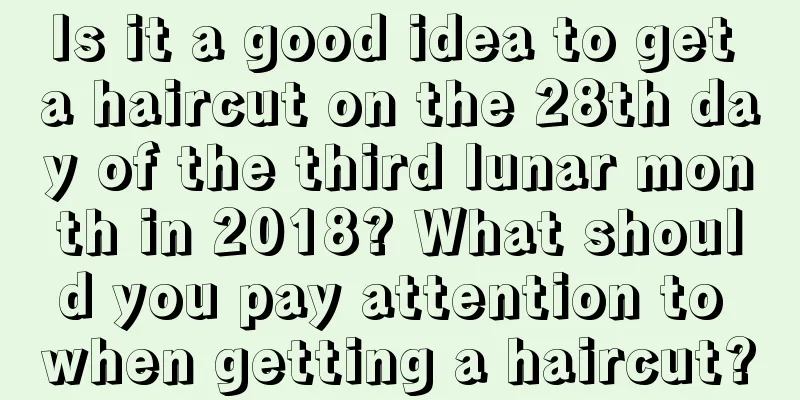 Is it a good idea to get a haircut on the 28th day of the third lunar month in 2018? What should you pay attention to when getting a haircut?