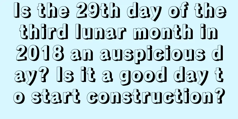 Is the 29th day of the third lunar month in 2018 an auspicious day? Is it a good day to start construction?
