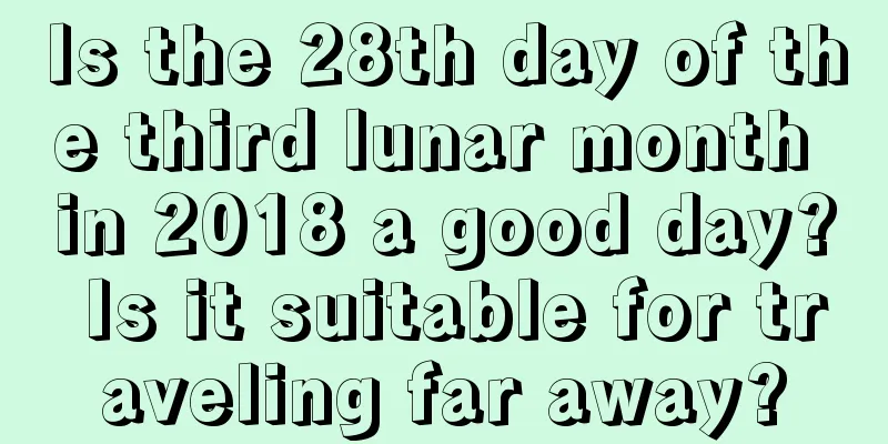 Is the 28th day of the third lunar month in 2018 a good day? Is it suitable for traveling far away?