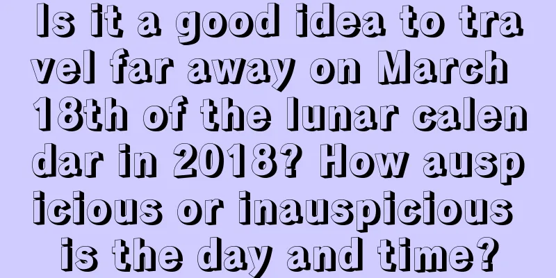 Is it a good idea to travel far away on March 18th of the lunar calendar in 2018? How auspicious or inauspicious is the day and time?