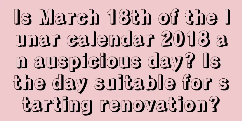 Is March 18th of the lunar calendar 2018 an auspicious day? Is the day suitable for starting renovation?