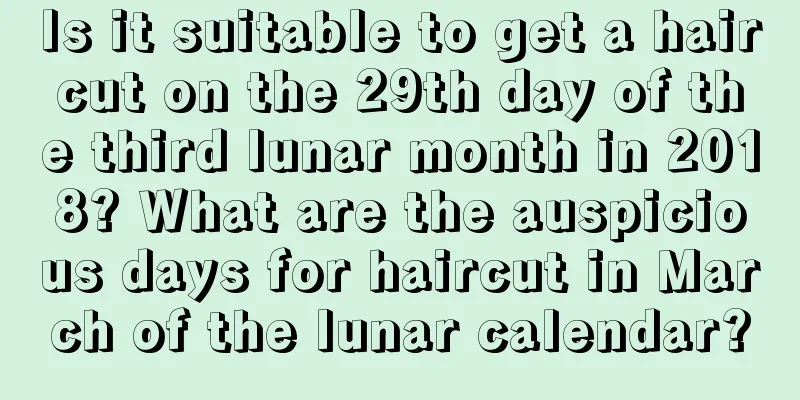 Is it suitable to get a haircut on the 29th day of the third lunar month in 2018? What are the auspicious days for haircut in March of the lunar calendar?