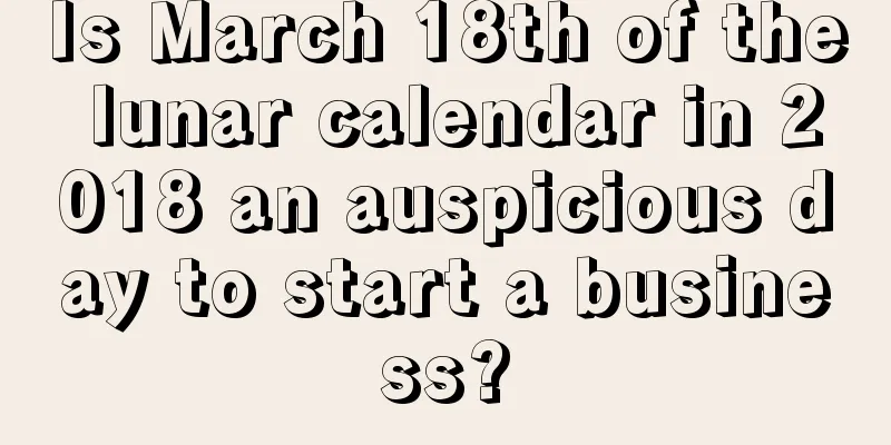 Is March 18th of the lunar calendar in 2018 an auspicious day to start a business?