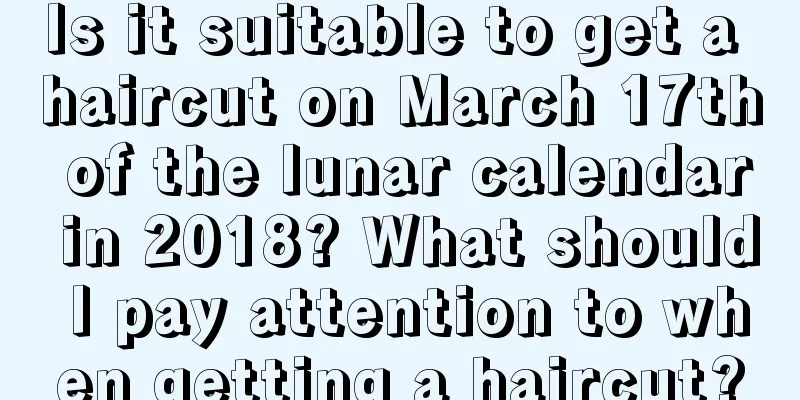 Is it suitable to get a haircut on March 17th of the lunar calendar in 2018? What should I pay attention to when getting a haircut?