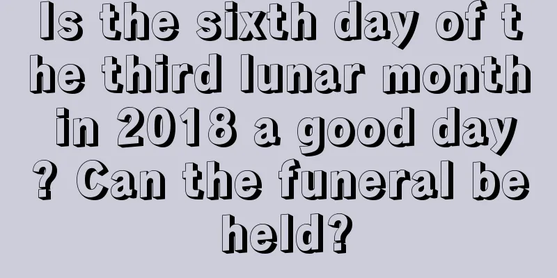 Is the sixth day of the third lunar month in 2018 a good day? Can the funeral be held?