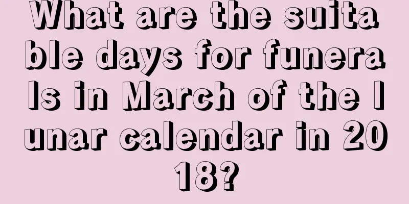 What are the suitable days for funerals in March of the lunar calendar in 2018?