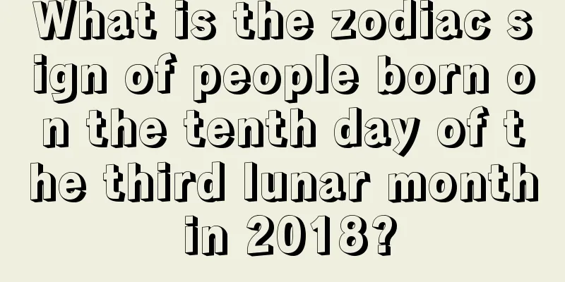 What is the zodiac sign of people born on the tenth day of the third lunar month in 2018?