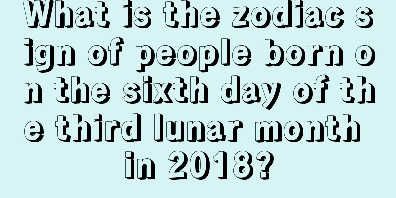 What is the zodiac sign of people born on the sixth day of the third lunar month in 2018?