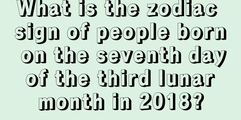 What is the zodiac sign of people born on the seventh day of the third lunar month in 2018?