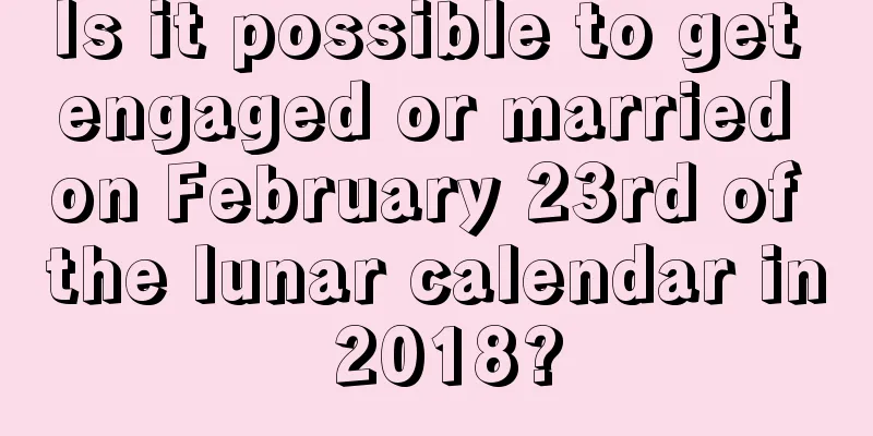 Is it possible to get engaged or married on February 23rd of the lunar calendar in 2018?