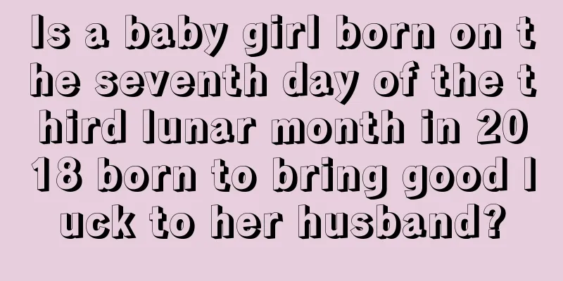 Is a baby girl born on the seventh day of the third lunar month in 2018 born to bring good luck to her husband?