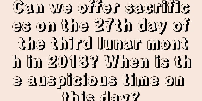 Can we offer sacrifices on the 27th day of the third lunar month in 2018? When is the auspicious time on this day?