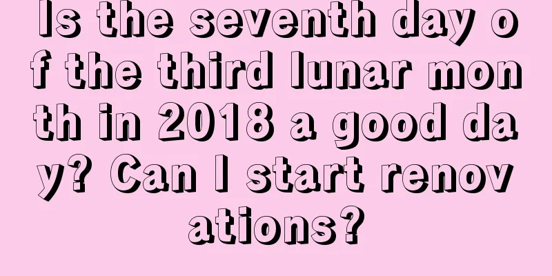 Is the seventh day of the third lunar month in 2018 a good day? Can I start renovations?