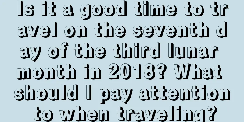 Is it a good time to travel on the seventh day of the third lunar month in 2018? What should I pay attention to when traveling?