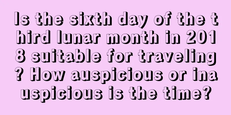 Is the sixth day of the third lunar month in 2018 suitable for traveling? How auspicious or inauspicious is the time?