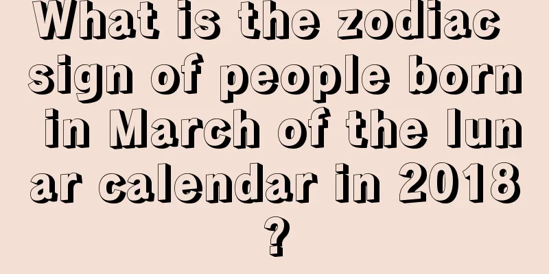 What is the zodiac sign of people born in March of the lunar calendar in 2018?