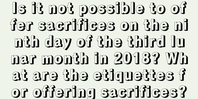 Is it not possible to offer sacrifices on the ninth day of the third lunar month in 2018? What are the etiquettes for offering sacrifices?