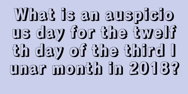 What is an auspicious day for the twelfth day of the third lunar month in 2018?