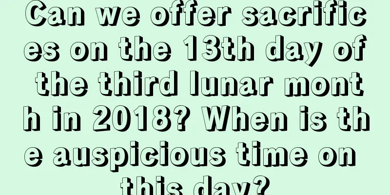Can we offer sacrifices on the 13th day of the third lunar month in 2018? When is the auspicious time on this day?