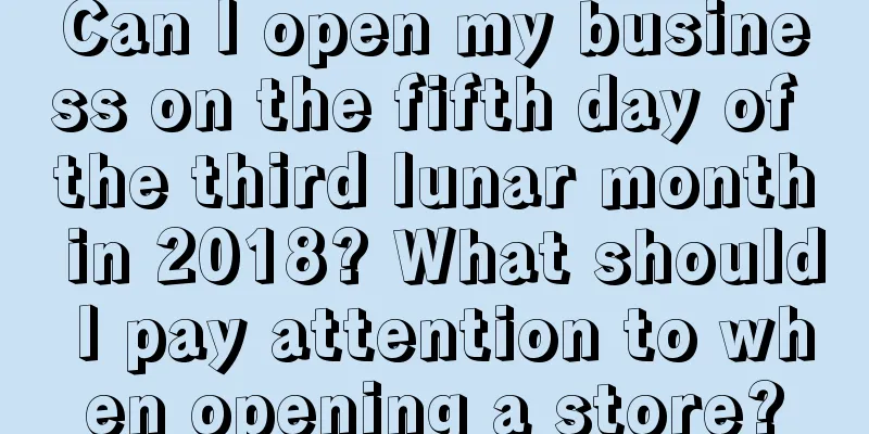 Can I open my business on the fifth day of the third lunar month in 2018? What should I pay attention to when opening a store?