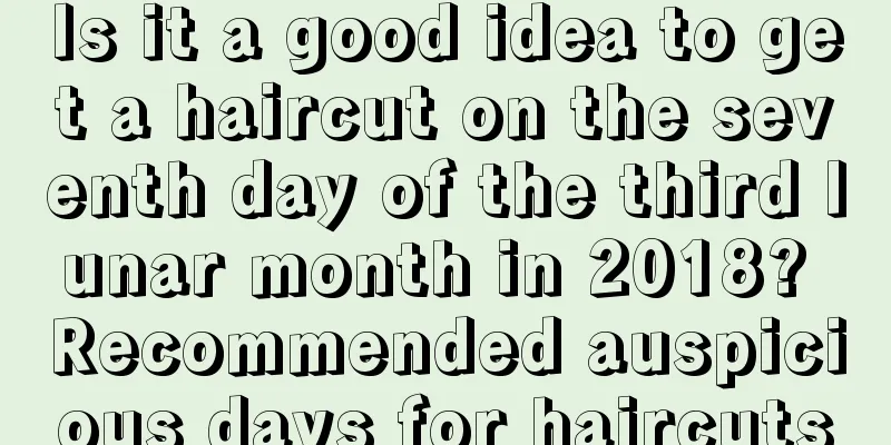Is it a good idea to get a haircut on the seventh day of the third lunar month in 2018? Recommended auspicious days for haircuts