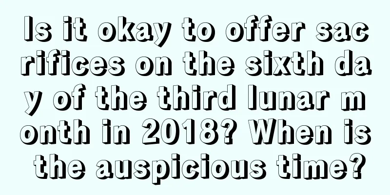 Is it okay to offer sacrifices on the sixth day of the third lunar month in 2018? When is the auspicious time?