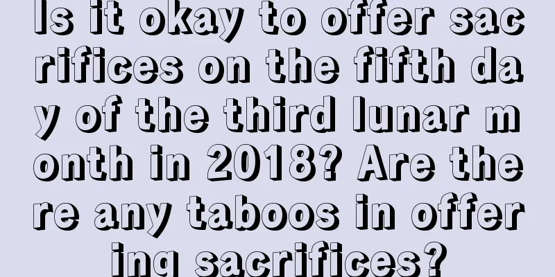 Is it okay to offer sacrifices on the fifth day of the third lunar month in 2018? Are there any taboos in offering sacrifices?