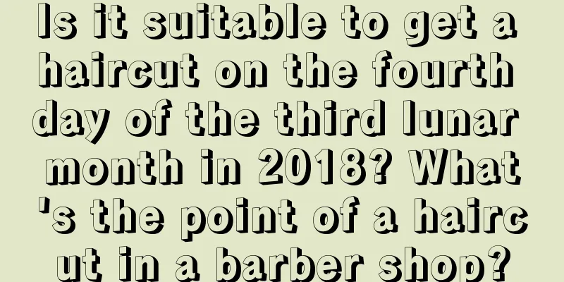 Is it suitable to get a haircut on the fourth day of the third lunar month in 2018? What's the point of a haircut in a barber shop?