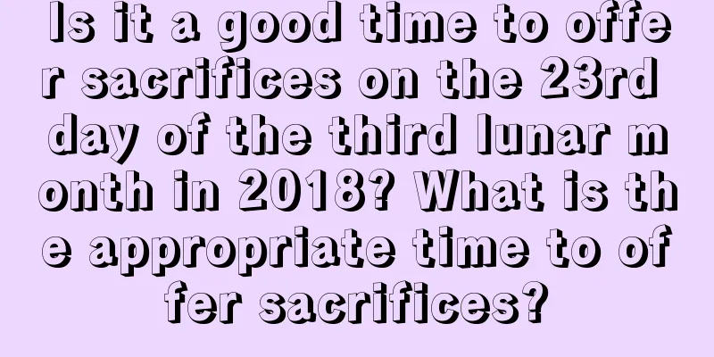 Is it a good time to offer sacrifices on the 23rd day of the third lunar month in 2018? What is the appropriate time to offer sacrifices?