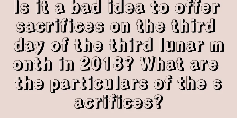 Is it a bad idea to offer sacrifices on the third day of the third lunar month in 2018? What are the particulars of the sacrifices?
