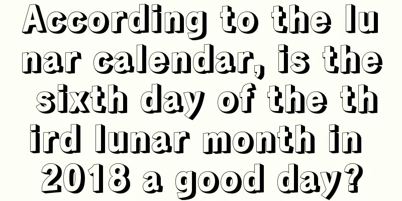 According to the lunar calendar, is the sixth day of the third lunar month in 2018 a good day?