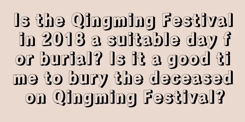 Is the Qingming Festival in 2018 a suitable day for burial? Is it a good time to bury the deceased on Qingming Festival?