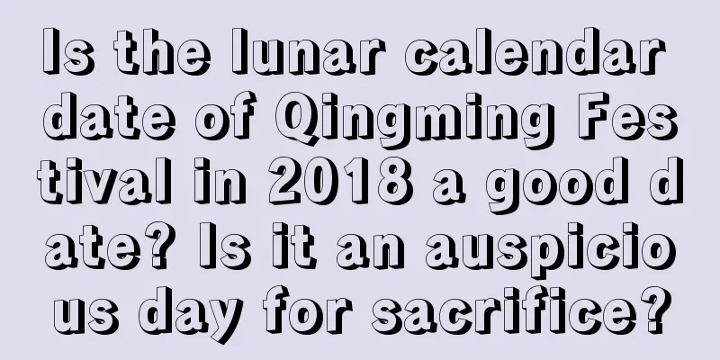 Is the lunar calendar date of Qingming Festival in 2018 a good date? Is it an auspicious day for sacrifice?