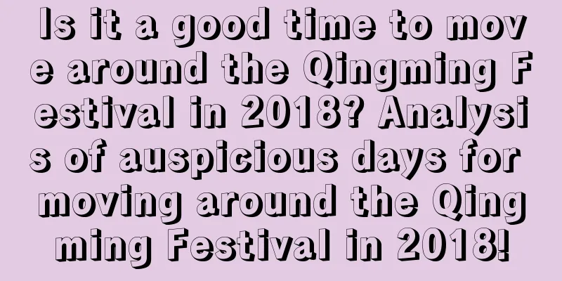 Is it a good time to move around the Qingming Festival in 2018? Analysis of auspicious days for moving around the Qingming Festival in 2018!