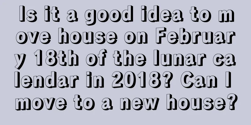Is it a good idea to move house on February 18th of the lunar calendar in 2018? Can I move to a new house?