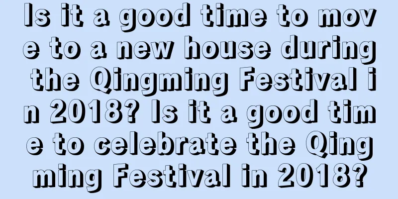 Is it a good time to move to a new house during the Qingming Festival in 2018? Is it a good time to celebrate the Qingming Festival in 2018?