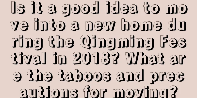 Is it a good idea to move into a new home during the Qingming Festival in 2018? What are the taboos and precautions for moving?