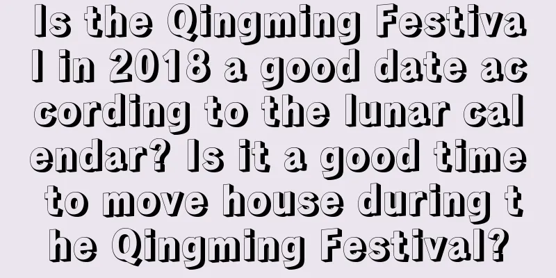 Is the Qingming Festival in 2018 a good date according to the lunar calendar? Is it a good time to move house during the Qingming Festival?